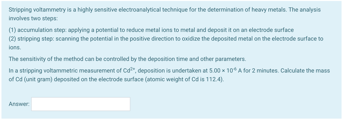 Stripping voltammetry is a highly sensitive electroanalytical technique for the determination of heavy metals. The analysis
involves two steps:
(1) accumulation step: applying a potential to reduce metal ions to metal and deposit it on an electrode surface
(2) stripping step: scanning the potential in the positive direction to oxidize the deposited metal on the electrode surface to
ions.
The sensitivity of the method can be controlled by the deposition time and other parameters.
In a stripping voltammetric measurement of Cd2*, deposition is undertaken at 5.00 × 106 A for 2 minutes. Calculate the mass
of Cd (unit gram) deposited on the electrode surface (atomic weight of Cd is 112.4).
Answer:
