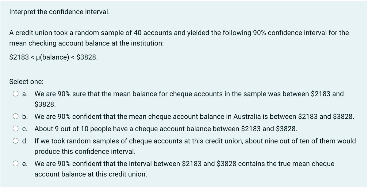 Interpret the confidence interval.
A credit union took a random sample of 40 accounts and yielded the following 90% confidence interval for the
mean checking account balance at the institution:
$2183 < µ(balance) < $3828.
Select one:
a. We are 90% sure that the mean balance for cheque accounts in the sample was between $2183 and
$3828.
b.
We are 90% confident that the mean cheque account balance in Australia is between $2183 and $3828.
c. About 9 out of 10 people have a cheque account balance between $2183 and $3828.
d. If we took random samples of cheque accounts at this credit union, about nine out of ten of them would
produce this confidence interval.
e.
We are 90% confident that the interval between $2183 and $3828 contains the true mean cheque
account balance at this credit union.