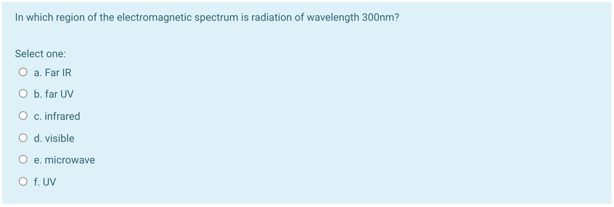 In which region of the electromagnetic spectrum is radiation of wavelength 300nm?
Select one:
O a. Far IR
O b. far UV
O c. infrared
O d. visible
O e. microwave
O f. UV
