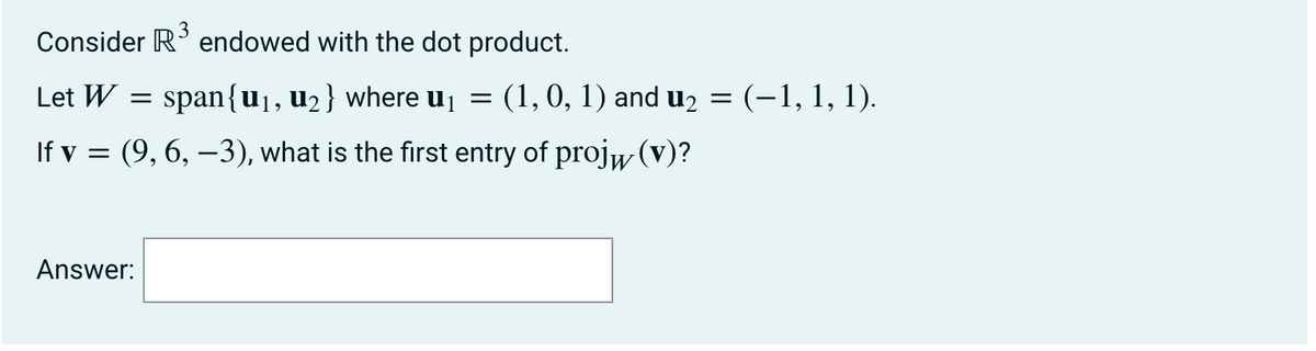 3
Consider R' endowed with the dot product.
Let W
= span{u1, u2 } where u1 =
(1, 0, 1) and u2
(-1, 1, 1).
If v = (9, 6, –3), what is the first entry of projw (v)?
Answer:
