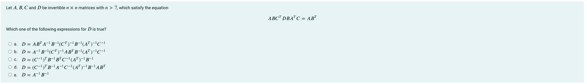 Let A, B, C and D be invertible n X n matrices with n > 7, which satisfy the equation
ABC™ DBA" C = AB"
Which one of the following expressions for D is true?
O a. D = AB" A-!B-'(CT)-'B-1(A")-'C-1
O b. D = A-'B-'(C")-'AB" B-'(A")-'C-!
O c. D = (C-1)" B-' B™C-'(A")-1B-!
O d. D = (C-1)" B-'A-!C-'(A")-' B-' AB"
O e. D= A-l B-1
