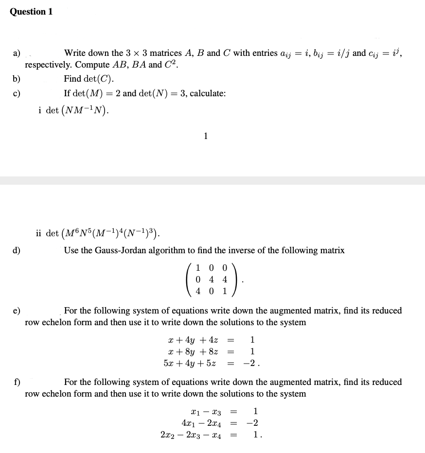 Question 1
а)
Write down the 3 × 3 matrices A, B and C with entries ażj = i, bij = i/j and cij = i',
respectively. Compute AB, BA and C².
Find det(C).
b)
c)
If det (M) = 2 and det(N) = 3, calculate:
i det (NM-1N).
1
ii det (M®N°(M-!)“(N-1)³).
d)
Use the Gauss-Jordan algorithm to find the inverse of the following matrix
1 0 0
0 4 4
4 0 1
e)
For the following system of equations write down the augmented matrix, find its reduced
row echelon form and then use it to write down the solutions to the system
x + 4y + 4z
x + 8y + 8z
5x + 4y + 5z
1
1
-2.
f)
row echelon form and then use it to write down the solutions to the system
For the following system of equations write down the augmented matrix, find its reduced
1
xi - x3
4x1 – 2x4
2x2 – 2x3 – X4
-2
1.
