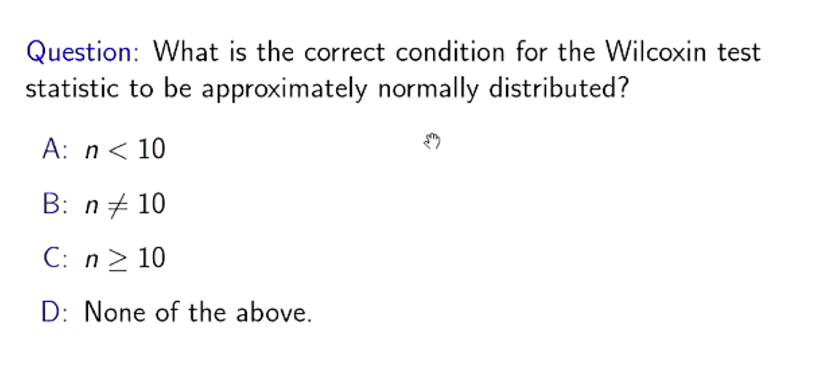 Question: What is the correct condition for the Wilcoxin test
statistic to be approximately normally distributed?
A: n < 10
B: n = 10
C: n ≥ 10
D: None of the above.
