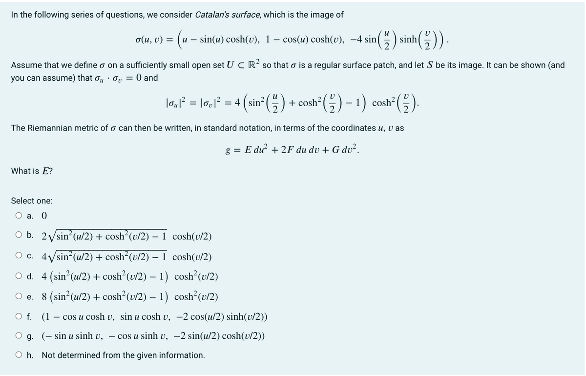 In the following series of questions, we consider Catalan's surface, which is the image of
¹(²)).
Assume that we define o on a sufficiently small open set UC R² so that o is a regular surface patch, and let S be its image. It can be shown (and
you can assume) that ov = 0 and
What is E?
И
o(u, v) = u - sin(u) cosh(v), 1 - cos(u) cosh(v), -4 sin
2
¹² (1)
+
cosh² ( ² ) − 1) cosh² (-).
The Riemannian metric of a can then be written, in standard notation, in terms of the coordinates u, v as
g = Edu² + 2F du du + G dv².
Select one:
O a. 0
O e.
|ou|² = |ov|² = 4 (sin²
O b. 2√/sin² (u/2) + cosh²(v/2) -
cosh(v/2)
O c. 4√/sin² (u/2) + cosh² (v/2) - 1 cosh(v/2)
○ d. 4 (sin²(u/2) + cosh²(v/2) − 1)
cosh²(v/2)
8 (sin²(u/2) + cosh²(u/2) – 1)
cosh²(v/2)
sinh
O f.
(1 - cos u cosh v, sin u cosh v, -2 cos(u/2) sinh(v/2))
g. (− sin u sinh v, – cos u sinh v, −2 sin(u/2) cosh(u/2))
Oh. Not determined from the given information.