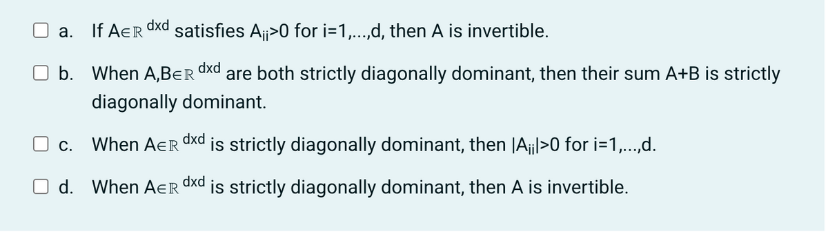 dxd
a.
If AER satisfies A¡¡>0 for i=1,...,d, then A is invertible.
b. When A,BER dxd are both strictly diagonally dominant, then their sum A+B is strictly
diagonally dominant.
C.
dxd
When AER is strictly diagonally dominant, then |A¡¡l>0 for i=1,...,d.
dxd
d. When AER is strictly diagonally dominant, then A is invertible.