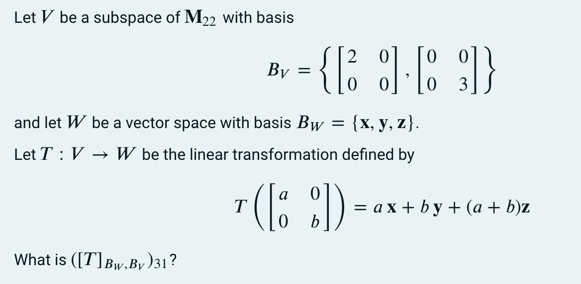 Let V be a subspace of M22 with basis
By =
3
and let W be a vector space with basis Bw
{x, у, z}.
Let T : V → W be the linear transformation defined by
a
= a x + b y + (a + b)z
b
T
What is ([T]Bw,By)31?
