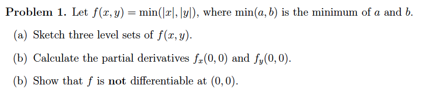 Problem 1. Let f(x, y)
min(|x|, |y|), where min(a, b) is the minimum of a and b.
(a) Sketch three level sets of f(x,y).
(b) Calculate the partial derivatives fa(0,0) and fy(0,0).
(b) Show that f is not differentiable at (0,0).
