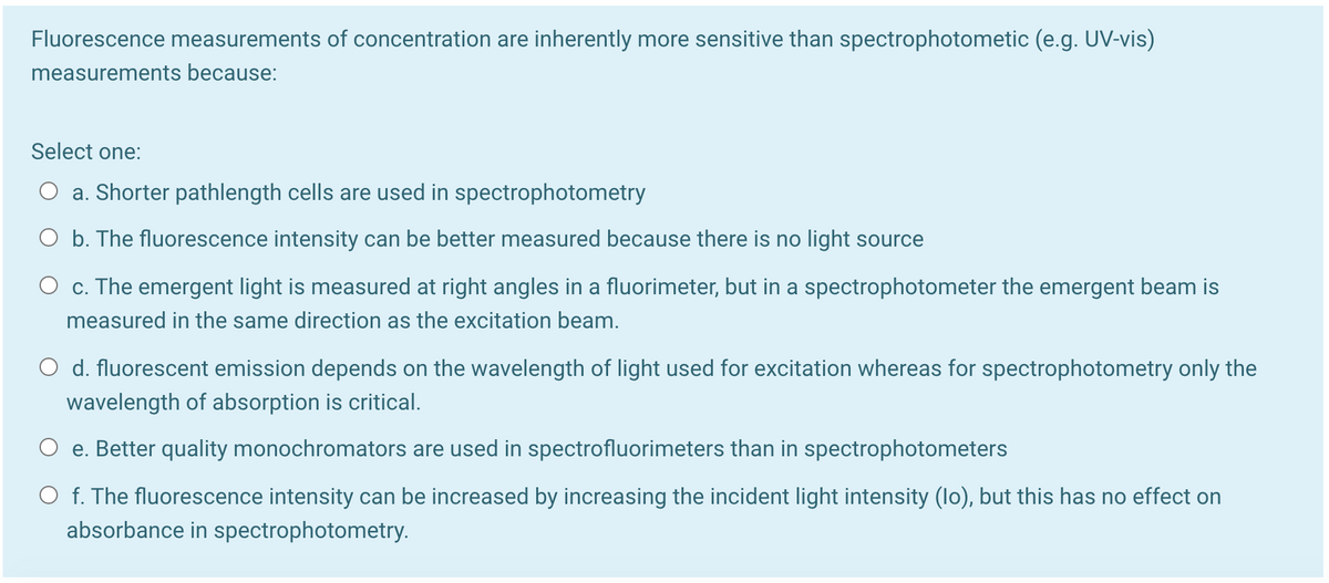 Fluorescence measurements of concentration are inherently more sensitive than spectrophotometic (e.g. UV-vis)
measurements because:
Select one:
a. Shorter pathlength cells are used in spectrophotometry
O b. The fluorescence intensity can be better measured because there is no light source
O c. The emergent light is measured at right angles in a fluorimeter, but in a spectrophotometer the emergent beam is
measured in the same direction as the excitation beam.
O d. fluorescent emission depends on the wavelength of light used for excitation whereas for spectrophotometry only the
wavelength of absorption is critical.
O e. Better quality monochromators are used in spectrofluorimeters than in spectrophotometers
O f. The fluorescence intensity can be increased by increasing the incident light intensity (lo), but this has no effect on
absorbance in spectrophotometry.
