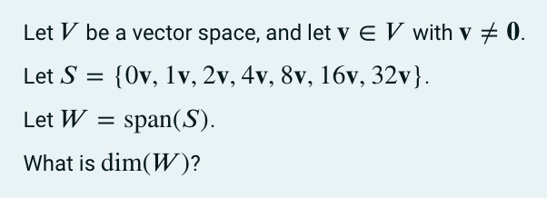 Let V be a vector space, and let v E V with v # 0.
Let S = {0v, 1v, 2v, 4v, 8v, 16v, 32v}.
Let W = span(S).
What is dim(W)?
