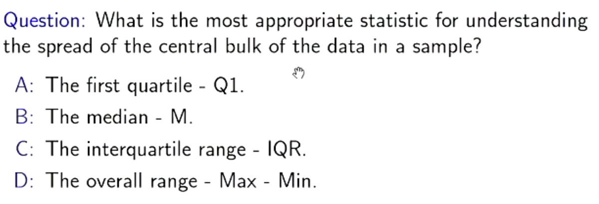 Question: What is the most appropriate statistic for understanding
the spread of the central bulk of the data in a sample?
A: The first quartile - Q1.
B: The median - M.
C: The interquartile range - IQR.
D: The overall range - Max - Min.