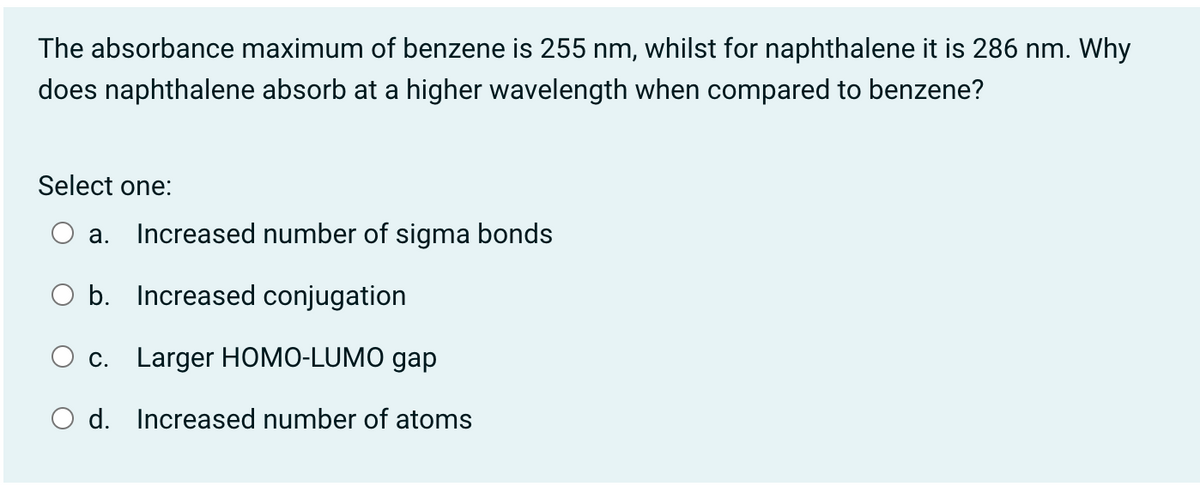 The absorbance maximum of benzene is 255 nm, whilst for naphthalene it is 286 nm. Why
does naphthalene absorb at a higher wavelength when compared to benzene?
Select one:
а.
Increased number of sigma bonds
O b. Increased conjugation
c. Larger HOMO-LUMO gap
O d. Increased number of atoms
