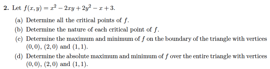 2. Let f(x, y) = x² – 2xy + 2y² – x + 3.
(a) Determine all the critical points of f.
(b) Determine the nature of each critical point of f.
(c) Determine the maximum and minimum of f on the boundary of the triangle with vertices
(0,0), (2,0) and (1, 1).
(d) Determine the absolute maximum and minimum of f over the entire triangle with vertices
(0,0), (2,0) and (1,1).
