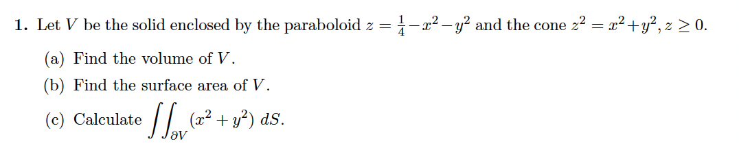 1. Let V be the solid enclosed by the paraboloid z =
i-a2 – y? and the cone 22 = x? +y², z > 0.
%3D
(a) Find the volume of V.
(b) Find the surface area of V.
(c) Calculate
(2² + y²) dS.
av
