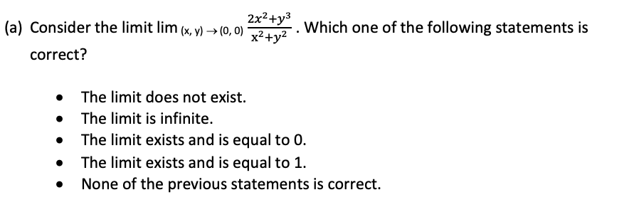 2x²+y3
x2+y²
(a) Consider the limit lim (x, y) → (0, 0)
Which one of the following statements is
correct?
• The limit does not exist.
• The limit is infinite.
The limit exists and is equal to 0.
The limit exists and is equal to 1.
None of the previous statements is correct.
