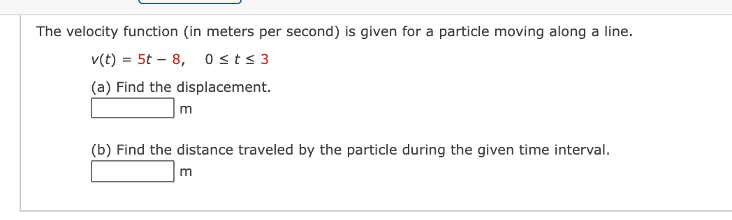 The velocity function (in meters per second) is given for a particle moving along a line.
v(t) = 5t – 8,
0 <t< 3
(a) Find the displacement.
(b) Find the distance traveled by the particle during the given time interval.
