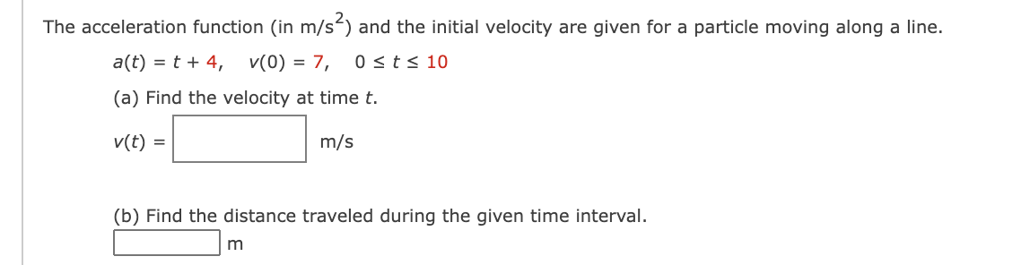 The acceleration function (in m/s) and the initial velocity are given for a particle moving along a line.
a(t) = t + 4,
v(0) = 7,
0 <t< 10
(a) Find the velocity at time t.
v(t) =
m/s
(b) Find the distance traveled during the given time interval.
m
