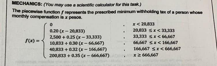MECHANICS: (You may use a scientific calculator for this task.)
The piecewise function f represents the prescribed minimum withholding tax of a person whose
monthly compensation is x pesos.
x< 20,833
0.20 (x – 20,833)
2,500 + 0.25 (x - 33,333)
10,833 + 0.30 (x- 66,667)
40,833 + 0.32 (x- 166,667)
200,833 + 0.35 (x- 666,667)
20,833 Sx< 33,333
33,333 <x< 66,667
66,667 Sx<166,667
f(x) =
166,667 Sx< 666,667
x2 666,667
