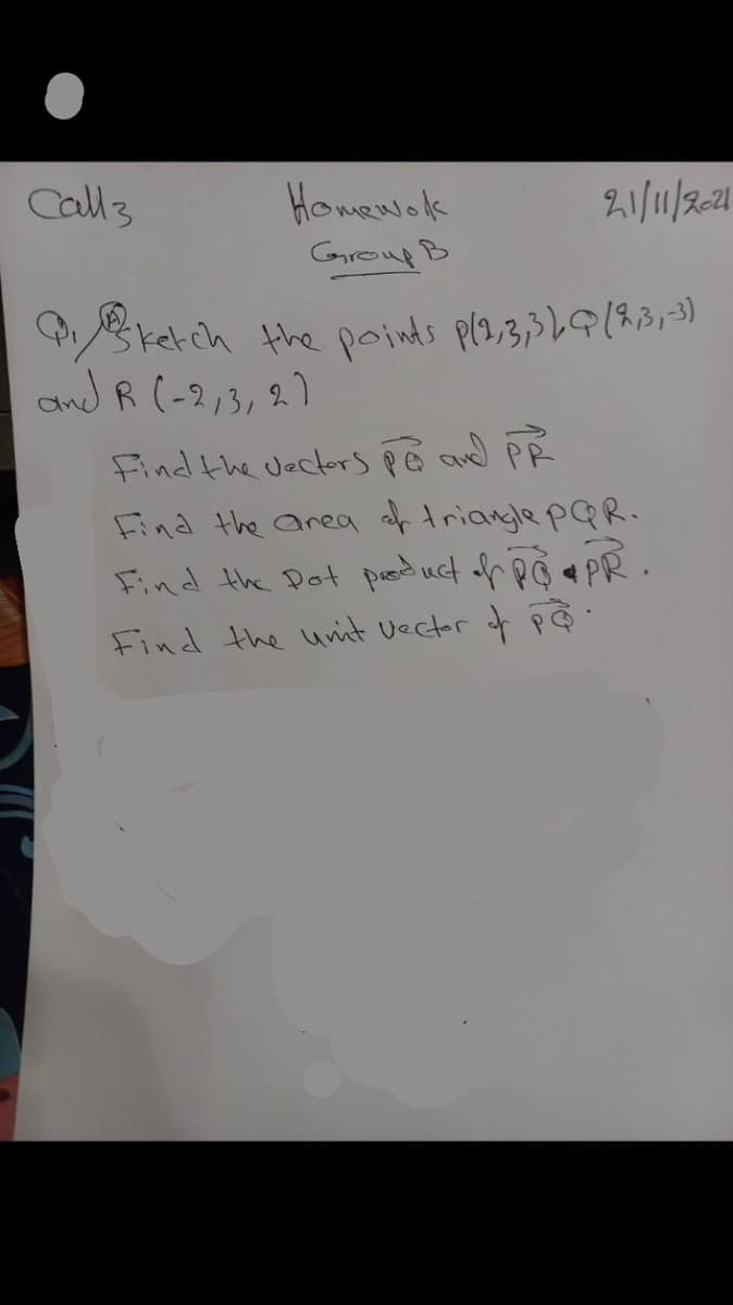 Call 3
Homework
Group B
21/11/2021
ketch the points p(2,3,3), (2,3,-3)
and R (-213, 21
Find the vectors po and PR
Find the area of triangle PQR.
Find the pot product of PO • PR.
Find the unit vector of pa.