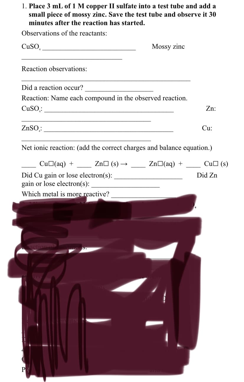1. Place 3 mL of 1 M copper II sulfate into a test tube and add a
small piece of mossy zinc. Save the test tube and observe it 30
minutes after the reaction has started.
Observations of the reactants:
CuSO,
Mossy zinc
Reaction observations:
Did a reaction occur?
Reaction: Name each compound in the observed reaction.
CuSO,:
Zn:
ZNSO,:
Cu:
Net ionic reaction: (add the correct charges and balance equation.)
CuO(aq) +
ZnO (s) →
ZnO(aq) +
CuO (s)
Did Zn
Did Cu gain or lose electron(s):
gain or lose electron(s):
Which metal is more reactive?
tion ob
ratic
P
