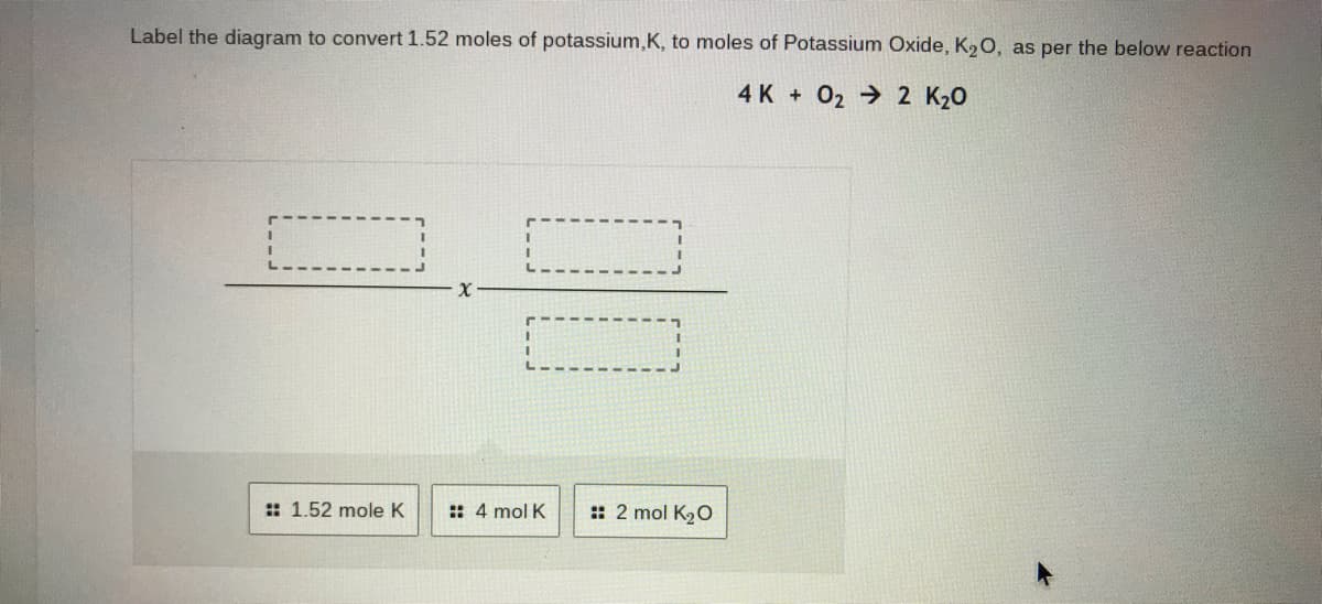 Label the diagram to convert 1.52 moles of potassium,K, to moles of Potassium Oxide, K20, as per the below reaction
4 K + 02 2 K20
:: 1.52 mole K
:: 4 mol K
: 2 mol K20
