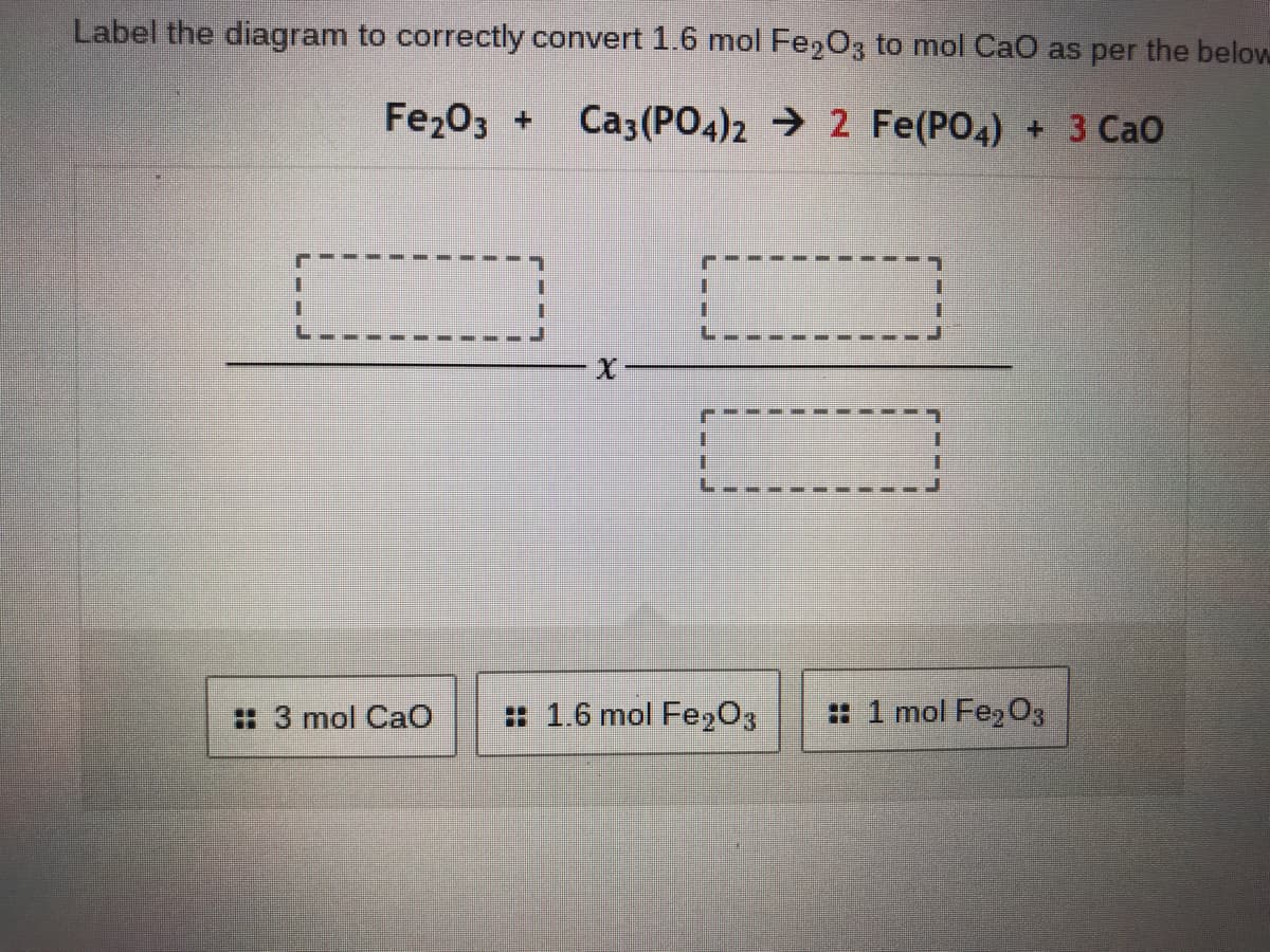 Label the diagram to correctly convert 1.6 mol Fe,03 to mol CaO as per the below
Fe203 +
Ca3 (PO4)2 → 2 Fe(PO4) + 3 CaO
: 3 mol CaO
: 1.6 mol Fe203
# 1 mol Fe,O3
