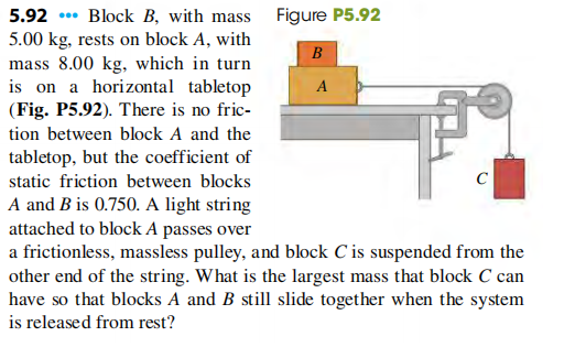 5.92 .. Block B, with mass Figure P5.92
5.00 kg, rests on block A, with
mass 8.00 kg, which in turn
is on a horizontal tabletop
(Fig. P5.92). There is no fric-
B
A
tion between block A and the
tabletop, but the coefficient of
static friction between blocks
C
A and B is 0.750. A light string
attached to block A passes over
a frictionless, massless pulley, and block C is suspended from the
other end of the string. What is the largest mass that block C can
have so that blocks A and B still slide together when the system
is released from rest?
