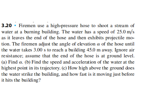 3.20 • Firemen use a high-pressure hose to shoot a stream of
water at a burning building. The water has a speed of 25.0 m/s
as it leaves the end of the hose and then exhibits projectile mo-
tion. The firemen adjust the angle of elevation a of the hose until
the water takes 3.00 s to reach a building 45.0 m away. Ignore air
resistance; assume that the end of the hose is at ground level.
(a) Find a. (b) Find the speed and acceleration of the water at the
highest point in its trajectory. (c) How high above the ground does
the water strike the building, and how fast is it moving just before
it hits the building?
