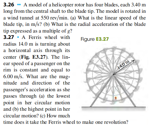 3.26 • A model of a helicopter rotor has four blades, each 3.40 m
long from the central shaft to the blade tip. The model is rotated in
a wind tunnel at 550 rev/min. (a) What is the linear speed of the
blade tip, in m/s? (b) What is the radial acceleration of the blade
tip expressed as a multiple of g?
3.27 • A Ferris wheel with
radius 14.0 m is turning about
a horizontal axis through its
center (Fig. E3.27). The lin-
ear speed of a passenger on the
rim is constant and equal to
6.00 m/s. What are the mag-
Figure E3.27
14.0 m
nitude and direction of the
passenger's acceleration as she
passes through (a) the lowest
point in her circular motion
and (b) the highest point in her
circular motion? (c) How much
time does it take the Ferris wheel to make one revolution?
