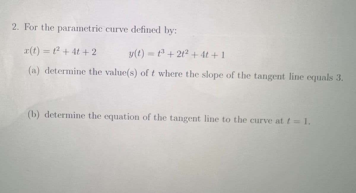 2. For the parametric curve defined by:
x(t) = t2 + 4t +2
y(t) = t³ + 2t²+ 4t + 1
(a) determine the value(s) of t where the slope of the tangent line equals 3.
(b) determine the equation of the tangent line to the curve at t = 1.
