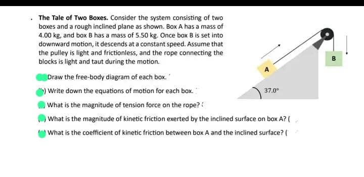 The Tale of Two Boxes. Consider the system consisting of two
boxes and a rough inclined plane as shown. Box A has a mass of
4.00 kg, and box B has a mass of 5.50 kg. Once box B is set into
downward motion, it descends at a constant speed. Assume that
the pulley is light and frictionless, and the rope connecting the
blocks is light and taut during the motion.
Draw the free-body diagram of each box.
Write down the equations of motion for each box.
What is the magnitude of tension force on the rope??
What is the magnitude of kinetic friction exerted by the inclined surface on box A? (
What is the coefficient of kinetic friction between box A and the inclined surface? (
37.0⁰