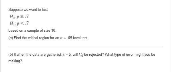 Suppose we want to test
Ho: p >.7
H:p<.7
based on a sample of size 10.
(a) Find the critical region for an a = .05 level test.
(b) If when the data are gathered, x = 5, will Ho be rejected? What type of error might you be
making?
