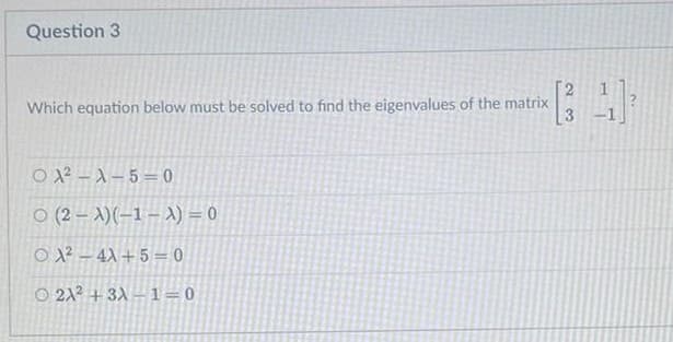 Question 3
2
Which equation below must be solved to find the eigenvalues of the matrix
O 2 – A – 5 = 0
O (2 – A)(-1 – A) = 0
O 12 – 4X + 5 = 0
O 21? + 3A – 1=0
