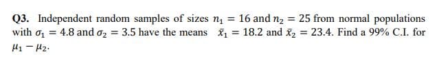 Q3. Independent random samples of sizes n.
with o = 4.8 and o2 = 3.5 have the means = 18.2 and x, = 23.4. Find a 99% C.I. for
16 and n2 = 25 from normal populations
%3D
H1 - Hz.
