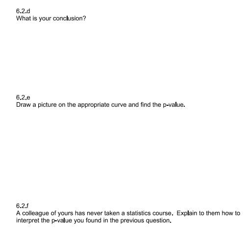 6.2.d
What is your conclusion?
6,2,e
Draw a picture on the appropriate curve and find the p-value.
6.2.f
A colleague of yours has never taken a statistics course. Explain to them how to
interpret the p-value you found in the previous question.
