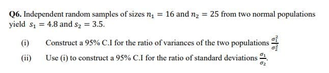 Q6. Independent random samples of sizes nį = 16 and n2 = 25 from two normal populations
yield s, = 4.8 and s2 = 3.5.
(i)
Construct a 95% C.I for the ratio of variances of the two populations
(ii)
Use (i) to construct a 95% C.I for the ratio of standard deviations 2.
