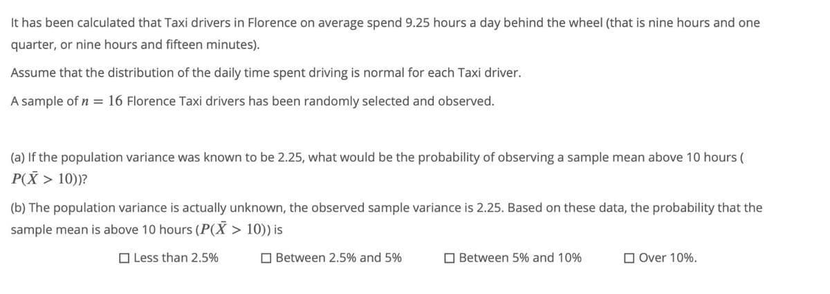 It has been calculated that Taxi drivers in Florence on average spend 9.25 hours a day behind the wheel (that is nine hours and one
quarter, or nine hours and fifteen minutes).
Assume that the distribution of the daily time spent driving is normal for each Taxi driver.
A sample of n
16 Florence Taxi drivers has been randomly selected and observed.
(a) If the population variance was known to be 2.25, what would be the probability of observing a sample mean above 10 hours (
P(X > 10))?
(b) The population variance is actually unknown, the observed sample variance is 2.25. Based on these data, the probability that the
sample mean is above 10 hours (P(X > 10)) is
O Less than 2.5%
O Between 2.5% and 5%
O Between 5% and 10%
O Over 10%.
