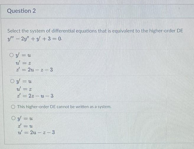 Question 2
Select the system of differential equations that is equivalent to the higher-order DE
y" - 2/ +y + 3= 0.
Oy =u
2 = 2u – z –3
Oy = u
2 = 2z – u – 3
O This higher-order DE cannot be written as a system.
O y = u
%3D
u' = 2u – z - 3
%3D
