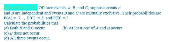 Of three events, A, B, and C, suppose events A
and B are independent and events B and C are mutually exclusive. Their probabilities are
P(A) = .7 , P(C) =.3 and P(B) =.2
Calculate the probabilities that
(a) Both B and C occur.
(c) B does not occur.
(d) All three events occur.
(b) At least one of A and B occurs.
