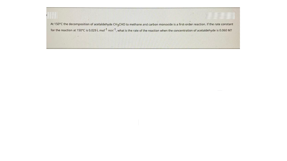 At 150°C the decomposition of acetaldehyde CH3CHO to methane and carbon monoxide is a first-order reaction. If the rate constant
for the reaction at 150°C is 0.029 L mol min1, what is the rate of the reaction when the concentration of acetaldehyde is 0.060 M?
