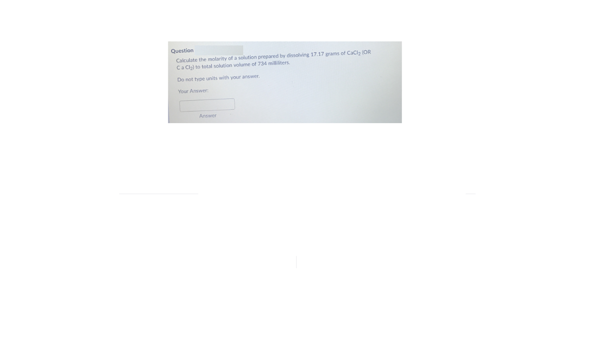 Question
Calculate the molarity of a solution prepared by dissolving 17.17 grams of CaCl2 (OR
Ca Cl2) to total solution volume of 734 milliliters.
Do not type units with your answer.
Your Answer:
Answer
