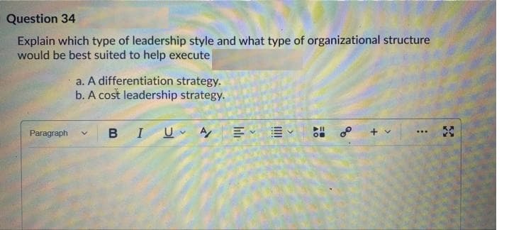 Question 34
Explain which type of leadership style and what type of organizational structure
would be best suited to help execute
a. A differentiation strategy.
b. A cost leadership strategy.
BIU A E E
of
+ v
Paragraph
...
