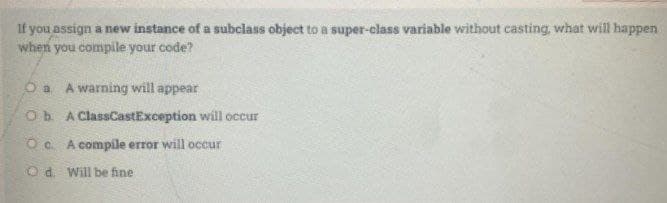 If you assign a new instance of a subciass object to a super-class variable without casting, what will happen
when you compile your code?
Oa A warning will appear
Ob A ClassCastException will occur
O . A compile error will occur
O d. Will be fine
