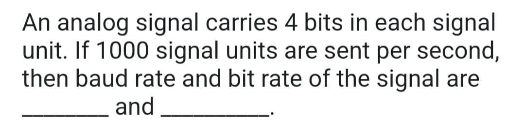 An analog signal carries 4 bits in each signal
unit. If 1000 signal units are sent per second,
then baud rate and bit rate of the signal are
and