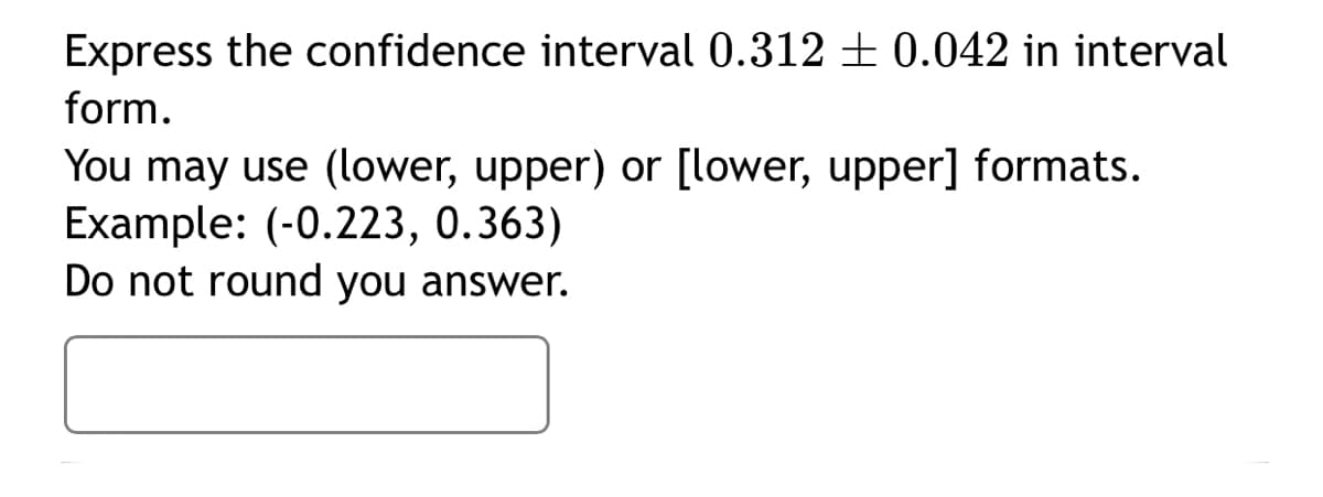 Express the confidence interval 0.312 + 0.042 in interval
form.
You may use (lower, upper) or [lower, upper] formats.
Example: (-0.223, 0.363)
Do not round you answer.
