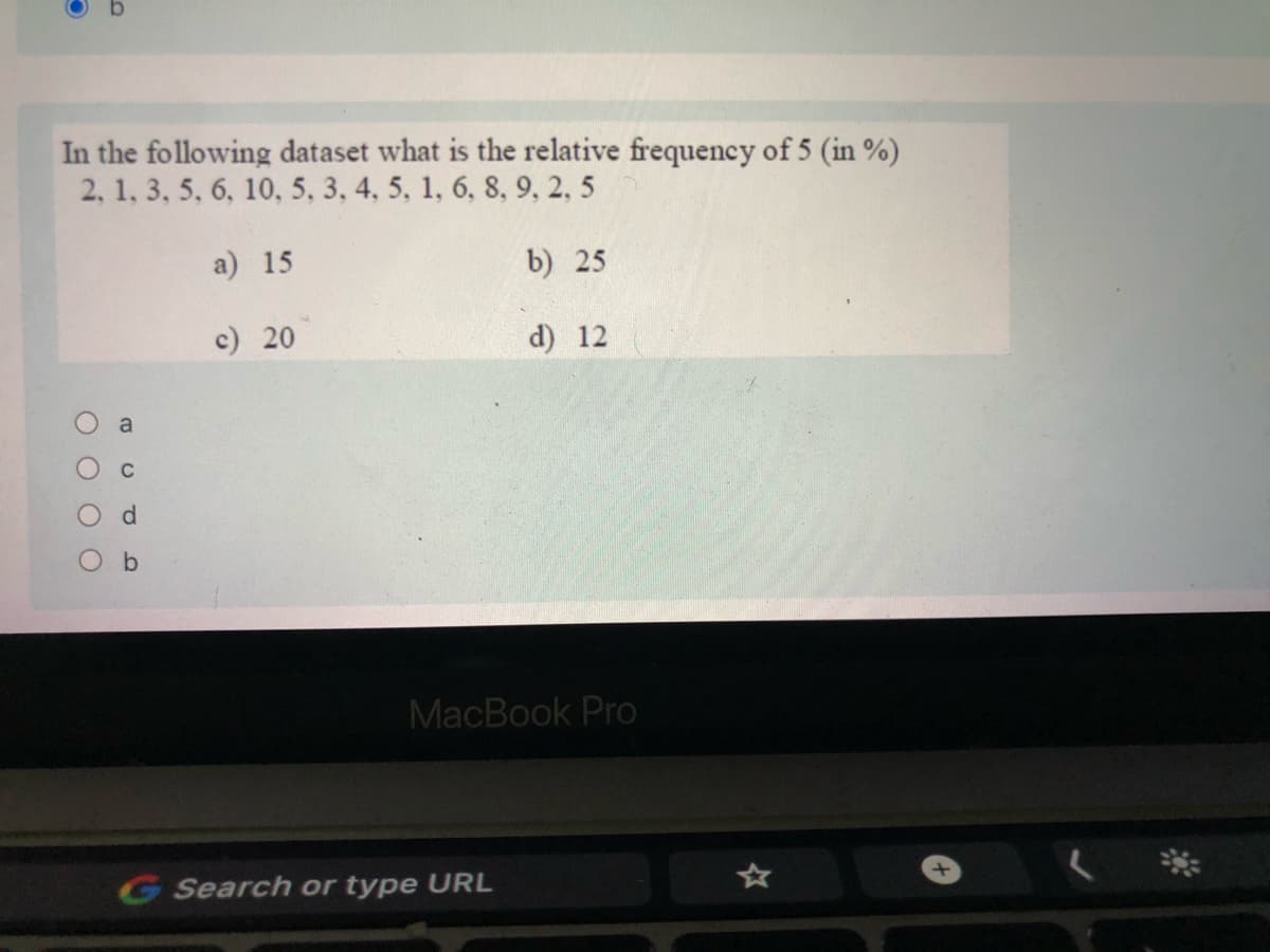 In the following dataset what is the relative frequency of 5 (in %)
2, 1, 3, 5, 6, 10, 5, 3, 4, 5, 1, 6, 8, 9, 2, 5
a) 15
b) 25
c) 20
d) 12
MacBook Pro
G Search or type URL
O O O O
