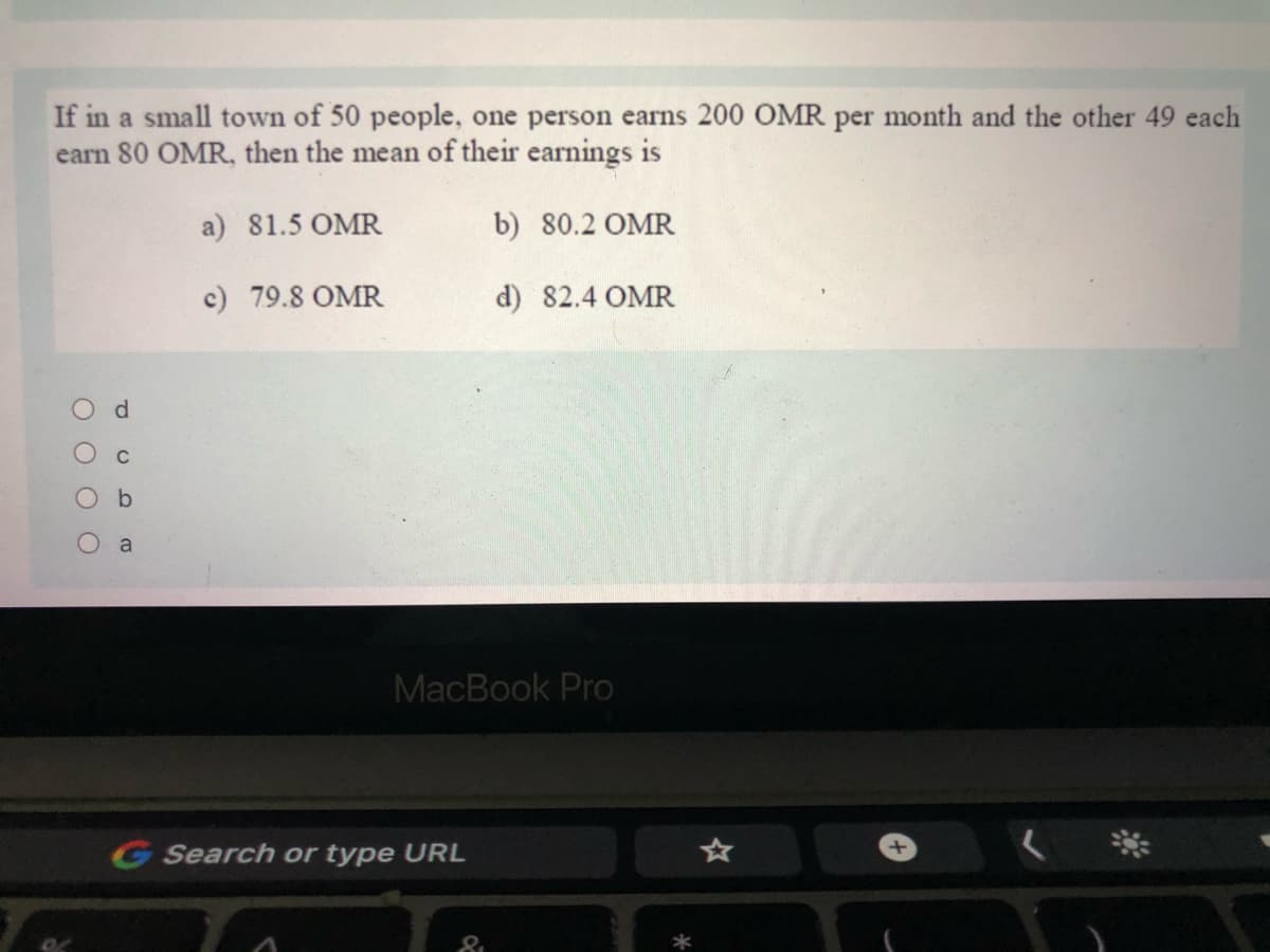 If in a small town of 50 people, one person earns 200 OMR per month and the other 49 each
earn 80 OMR, then the mean of their earnings is
a) 81.5 OMR
b) 80.2 OMR
c) 79.8 OMR
d) 82.4 OMR
a
MacBook Pro
G Search or type URL
*
O O O O
