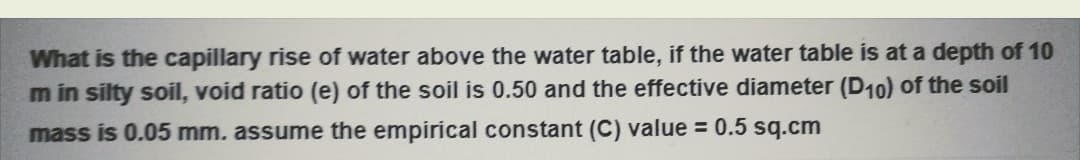 What is the capillary rise of water above the water table, if the water table is at a depth of 10
m in silty soil, void ratio (e) of the soil is 0.50 and the effective diameter (D10) of the soil
mass is 0.05 mm. assume the empirical constant (C) value = 0.5 sq.cm