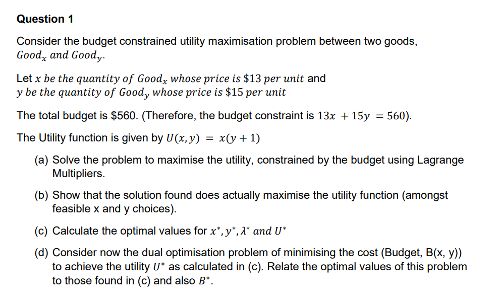 Question 1
Consider the budget constrained utility maximisation problem between two goods,
Good, and Goody.
Let x be the quantity of Good, whose price is $13 per unit and
y be the quantity of Good, whose price is $15 per unit
The total budget is $560. (Therefore, the budget constraint is 13x + 15y
The Utility function is given by U(x, y)
= x(y + 1)
=
560).
(a) Solve the problem to maximise the utility, constrained by the budget using Lagrange
Multipliers.
(b) Show that the solution found does actually maximise the utility function (amongst
feasible x and y choices).
(c) Calculate the optimal values for x*, y*, λ* and U*
(d) Consider now the dual optimisation problem of minimising the cost (Budget, B(x, y))
to achieve the utility U* as calculated in (c). Relate the optimal values of this problem
to those found in (c) and also B*.