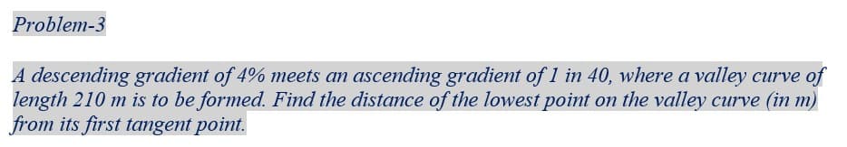 Problem-3
A descending gradient of 4% meets an ascending gradient of 1 in 40, where a valley curve of
length 210 m is to be formed. Find the distance of the lowest point on the valley curve (in m)
from its first tangent point.