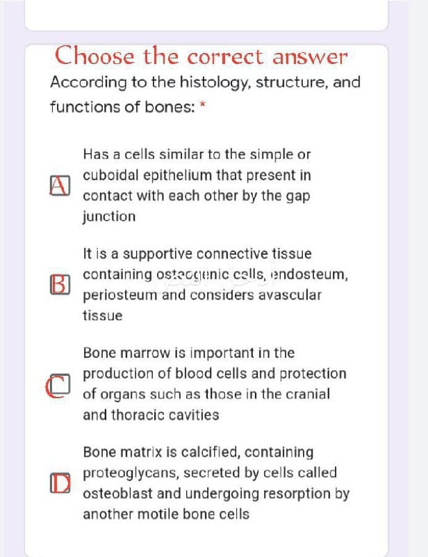 Choose the correct answer
According to the histology, structure, and
functions of bones:
Has a cells similar to the simple or
cuboidal epithelium that present in
contact with each other by the gap
junction
It is a supportive connective tissue
containing osteogenic calls, endosteum,
periosteum and considers avascular
tissue
Bone marrow is important in the
production of blood cells and protection
of organs such as those in the cranial
and thoracic cavities
Bone matrix is calcified, containing
proteoglycans, secreted by cells called
osteoblast and undergoing resorption by
another motile bone cells
